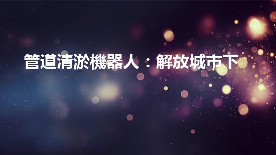 管道清淤機器人：解放城市下水道的黑暗力量！